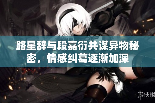 路星辞与段嘉衍共谋异物秘密，情感纠葛逐渐加深