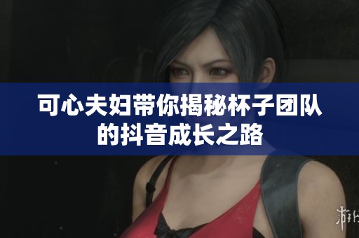 可心夫妇带你揭秘杯子团队的抖音成长之路