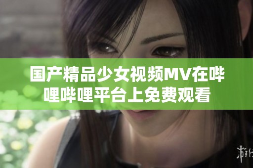 国产精品少女视频MV在哔哩哔哩平台上免费观看