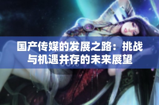 国产传媒的发展之路：挑战与机遇并存的未来展望