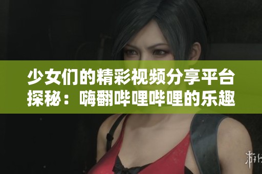 少女们的精彩视频分享平台探秘：嗨翻哔哩哔哩的乐趣与魅力