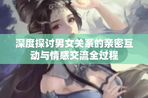 深度探讨男女关系的亲密互动与情感交流全过程
