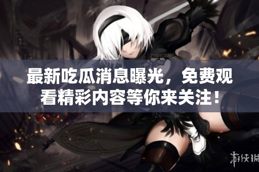 最新吃瓜消息曝光，免费观看精彩内容等你来关注！