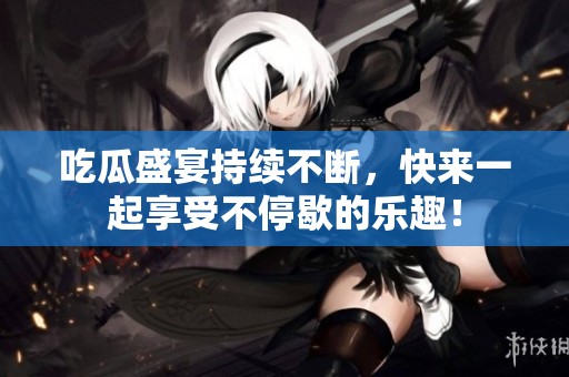 吃瓜盛宴持续不断，快来一起享受不停歇的乐趣！