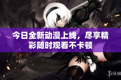 今日全新动漫上线，尽享精彩随时观看不卡顿