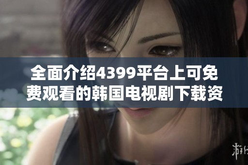 全面介绍4399平台上可免费观看的韩国电视剧下载资源