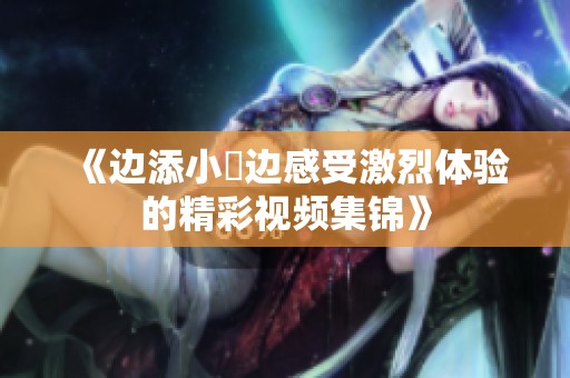 《边添小泬边感受激烈体验的精彩视频集锦》