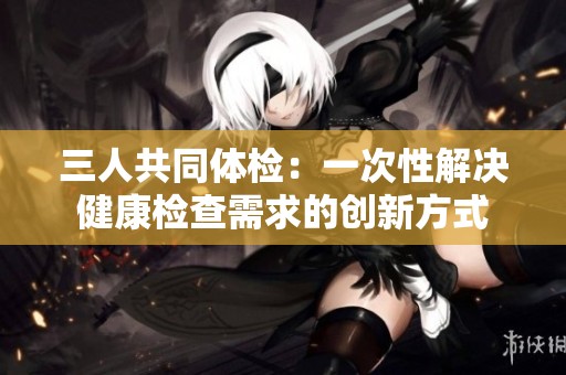 三人共同体检：一次性解决健康检查需求的创新方式