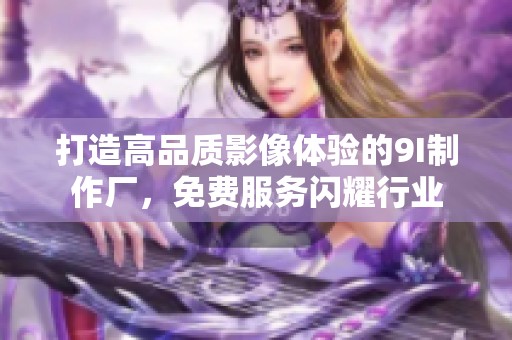 打造高品质影像体验的9I制作厂，免费服务闪耀行业