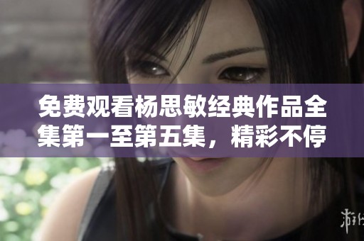 免费观看杨思敏经典作品全集第一至第五集，精彩不停歇！