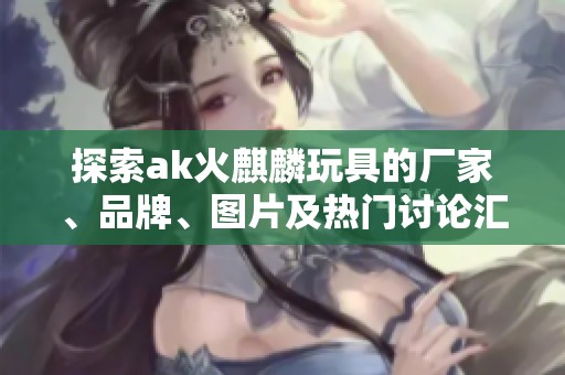 探索ak火麒麟玩具的厂家、品牌、图片及热门讨论汇总