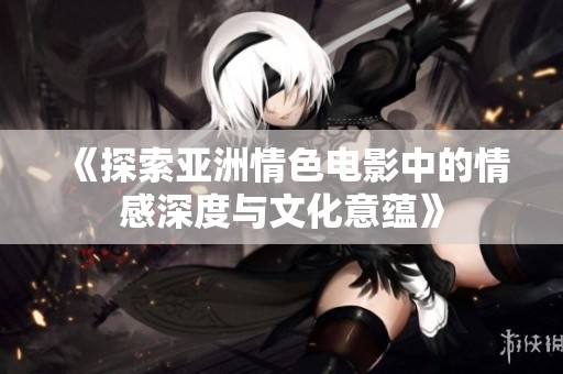 《探索亚洲情色电影中的情感深度与文化意蕴》