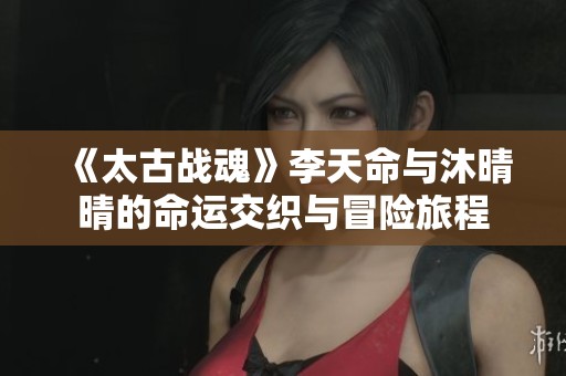《太古战魂》李天命与沐晴晴的命运交织与冒险旅程