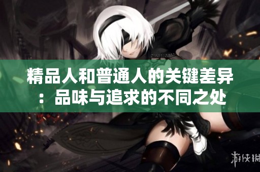 精品人和普通人的关键差异：品味与追求的不同之处