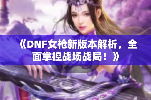 《DNF女枪新版本解析，全面掌控战场战局！》