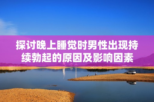 探讨晚上睡觉时男性出现持续勃起的原因及影响因素