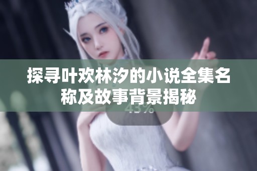 探寻叶欢林汐的小说全集名称及故事背景揭秘