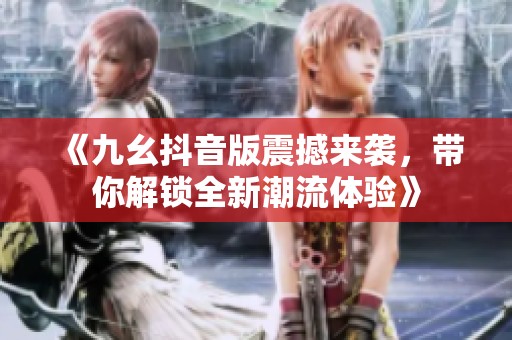 《九幺抖音版震撼来袭，带你解锁全新潮流体验》