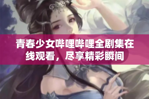 青春少女哔哩哔哩全剧集在线观看，尽享精彩瞬间