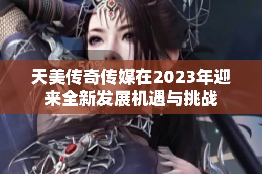 天美传奇传媒在2023年迎来全新发展机遇与挑战