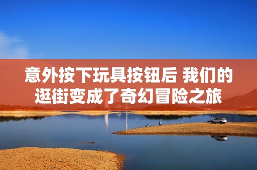 意外按下玩具按钮后 我们的逛街变成了奇幻冒险之旅