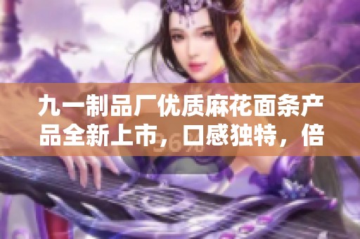九一制品厂优质麻花面条产品全新上市，口感独特，倍受欢迎