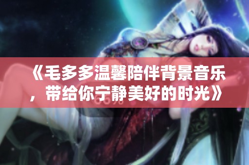 《毛多多温馨陪伴背景音乐，带给你宁静美好的时光》