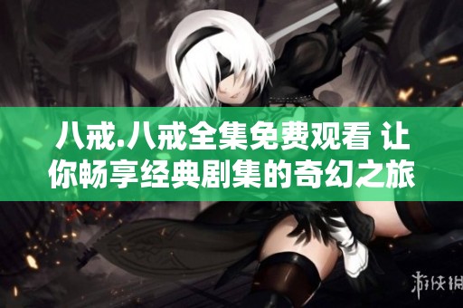 八戒.八戒全集免费观看 让你畅享经典剧集的奇幻之旅