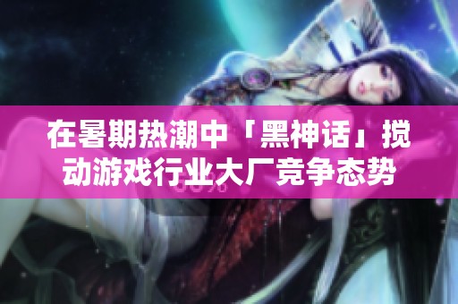 在暑期热潮中「黑神话」搅动游戏行业大厂竞争态势