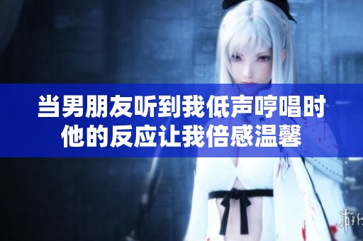 当男朋友听到我低声哼唱时他的反应让我倍感温馨