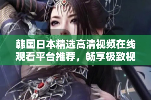 韩国日本精选高清视频在线观看平台推荐，畅享极致视觉体验