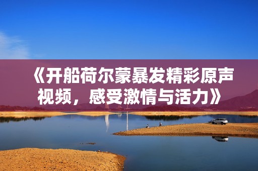 《开船荷尔蒙暴发精彩原声视频，感受激情与活力》
