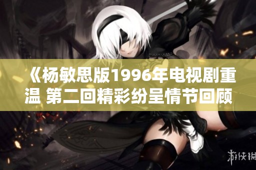 《杨敏思版1996年电视剧重温 第二回精彩纷呈情节回顾》