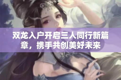 双龙入户开启三人同行新篇章，携手共创美好未来