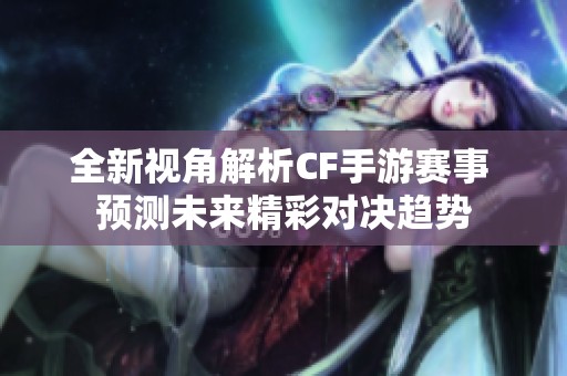 全新视角解析CF手游赛事 预测未来精彩对决趋势