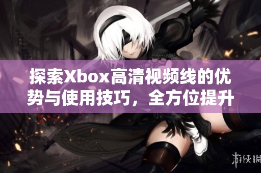 探索Xbox高清视频线的优势与使用技巧，全方位提升游戏体验