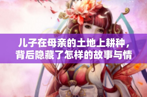 儿子在母亲的土地上耕种，背后隐藏了怎样的故事与情感
