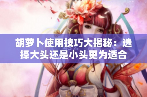 胡萝卜使用技巧大揭秘：选择大头还是小头更为适合