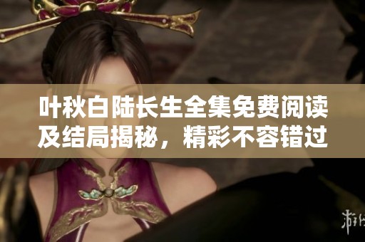 叶秋白陆长生全集免费阅读及结局揭秘，精彩不容错过