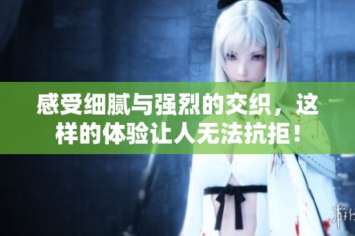 感受细腻与强烈的交织，这样的体验让人无法抗拒！