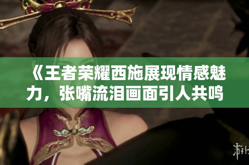 《王者荣耀西施展现情感魅力，张嘴流泪画面引人共鸣》