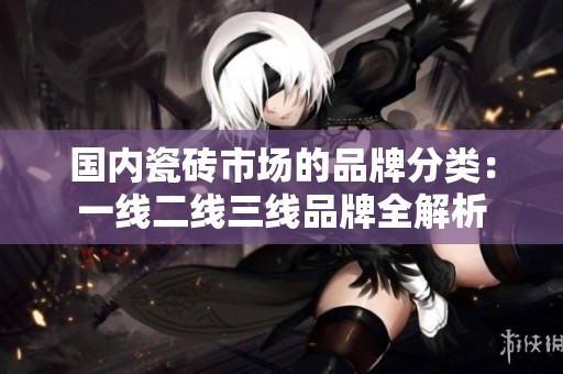 国内瓷砖市场的品牌分类：一线二线三线品牌全解析