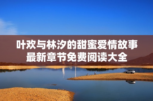 叶欢与林汐的甜蜜爱情故事最新章节免费阅读大全