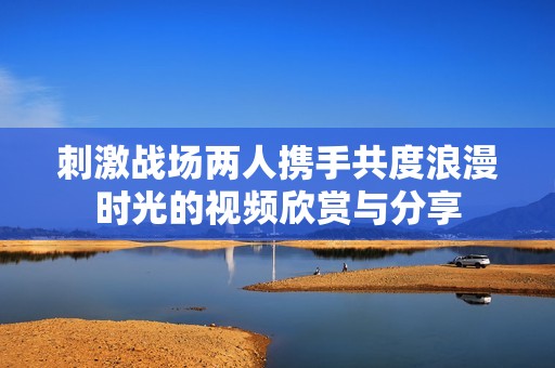 刺激战场两人携手共度浪漫时光的视频欣赏与分享