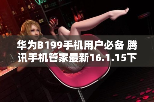 华为B199手机用户必备 腾讯手机管家最新16.1.15下载指南