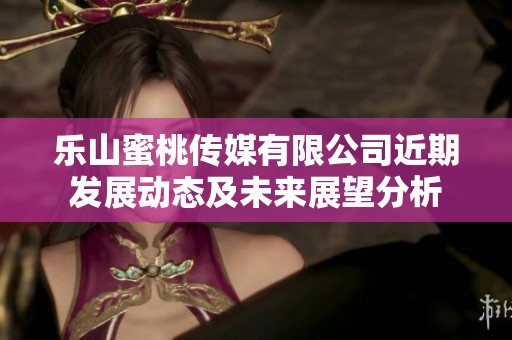 乐山蜜桃传媒有限公司近期发展动态及未来展望分析