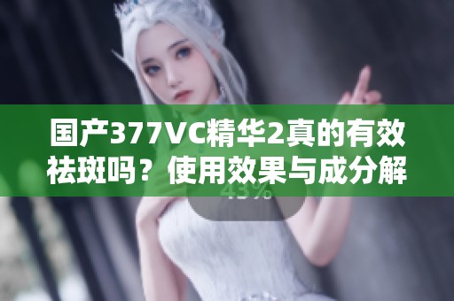 国产377VC精华2真的有效祛斑吗？使用效果与成分解析