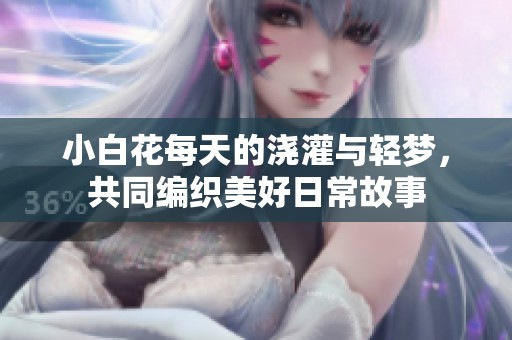 小白花每天的浇灌与轻梦，共同编织美好日常故事