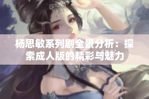 杨思敏系列剧全景分析：探索成人版的精彩与魅力