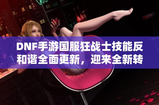 DNF手游国服狂战士技能反和谐全面更新，迎来全新转变与升级